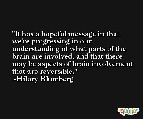 It has a hopeful message in that we're progressing in our understanding of what parts of the brain are involved, and that there may be aspects of brain involvement that are reversible. -Hilary Blumberg