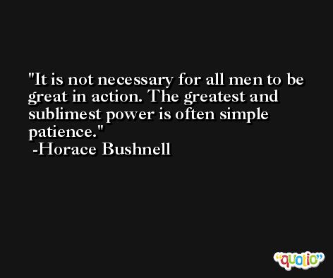 It is not necessary for all men to be great in action. The greatest and sublimest power is often simple patience. -Horace Bushnell