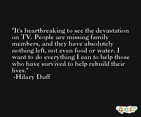It's heartbreaking to see the devastation on TV. People are missing family members, and they have absolutely nothing left, not even food or water. I want to do everything I can to help those who have survived to help rebuild their lives. -Hilary Duff