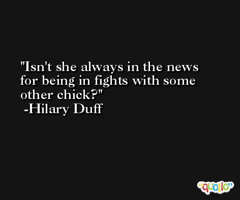 Isn't she always in the news for being in fights with some other chick? -Hilary Duff