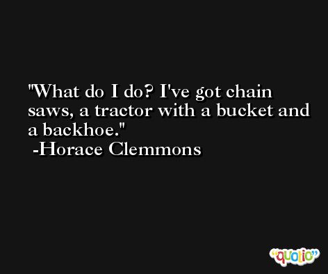 What do I do? I've got chain saws, a tractor with a bucket and a backhoe. -Horace Clemmons
