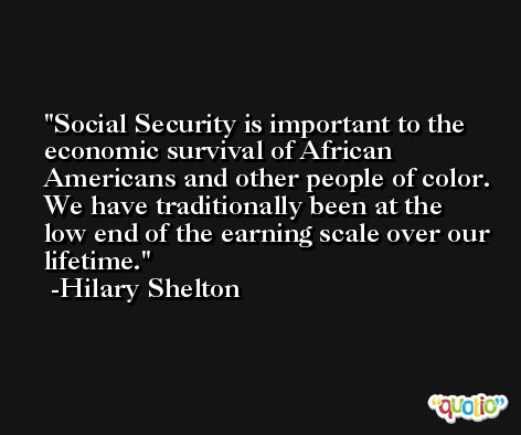 Social Security is important to the economic survival of African Americans and other people of color. We have traditionally been at the low end of the earning scale over our lifetime. -Hilary Shelton