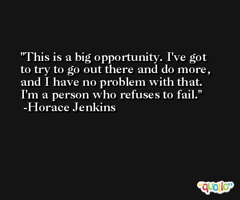 This is a big opportunity. I've got to try to go out there and do more, and I have no problem with that. I'm a person who refuses to fail. -Horace Jenkins