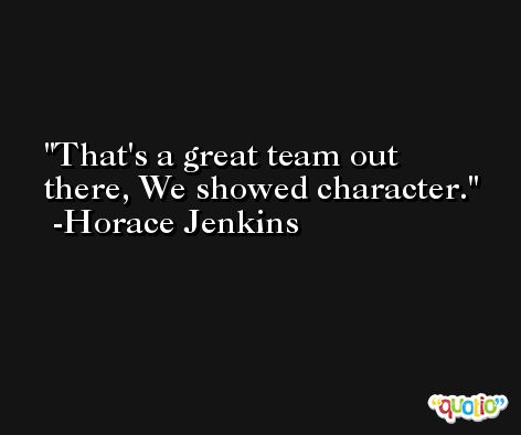 That's a great team out there, We showed character. -Horace Jenkins