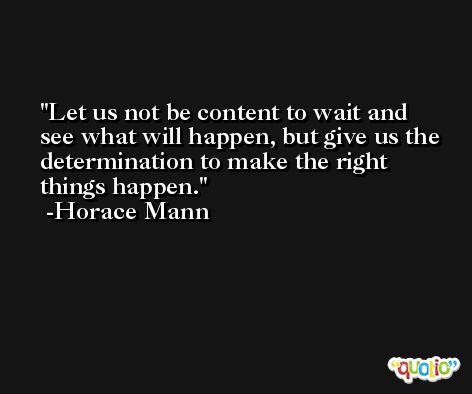 Let us not be content to wait and see what will happen, but give us the determination to make the right things happen. -Horace Mann