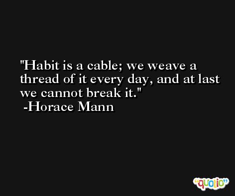 Habit is a cable; we weave a thread of it every day, and at last we cannot break it. -Horace Mann