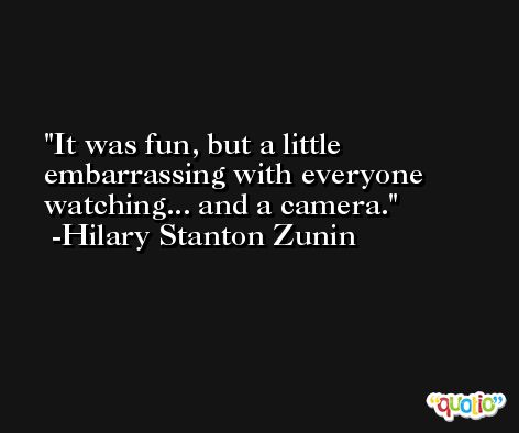 It was fun, but a little embarrassing with everyone watching... and a camera. -Hilary Stanton Zunin