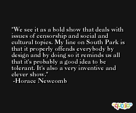 We see it as a bold show that deals with issues of censorship and social and cultural topics. My line on South Park is that it properly offends everybody by design and by doing so it reminds us all that it's probably a good idea to be tolerant. It's also a very inventive and clever show. -Horace Newcomb