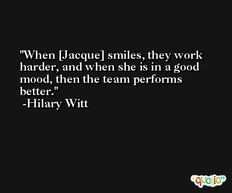 When [Jacque] smiles, they work harder, and when she is in a good mood, then the team performs better. -Hilary Witt