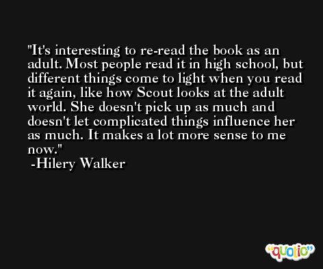 It's interesting to re-read the book as an adult. Most people read it in high school, but different things come to light when you read it again, like how Scout looks at the adult world. She doesn't pick up as much and doesn't let complicated things influence her as much. It makes a lot more sense to me now. -Hilery Walker