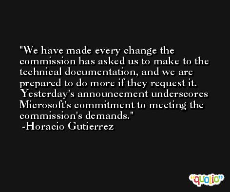We have made every change the commission has asked us to make to the technical documentation, and we are prepared to do more if they request it. Yesterday's announcement underscores Microsoft's commitment to meeting the commission's demands. -Horacio Gutierrez