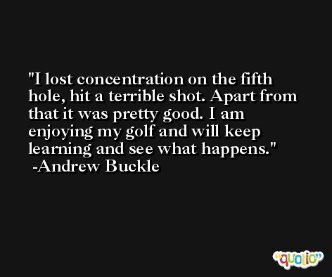 I lost concentration on the fifth hole, hit a terrible shot. Apart from that it was pretty good. I am enjoying my golf and will keep learning and see what happens. -Andrew Buckle