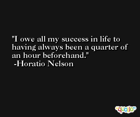 I owe all my success in life to having always been a quarter of an hour beforehand. -Horatio Nelson