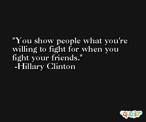 You show people what you're willing to fight for when you fight your friends. -Hillary Clinton