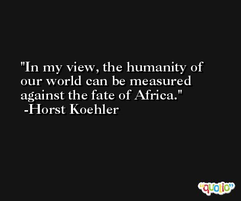 In my view, the humanity of our world can be measured against the fate of Africa. -Horst Koehler