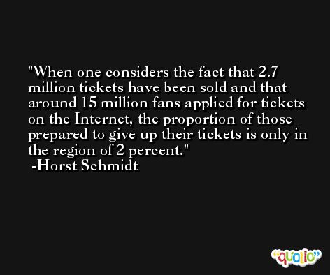 When one considers the fact that 2.7 million tickets have been sold and that around 15 million fans applied for tickets on the Internet, the proportion of those prepared to give up their tickets is only in the region of 2 percent. -Horst Schmidt