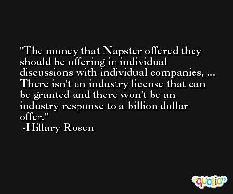The money that Napster offered they should be offering in individual discussions with individual companies, ... There isn't an industry license that can be granted and there won't be an industry response to a billion dollar offer. -Hillary Rosen