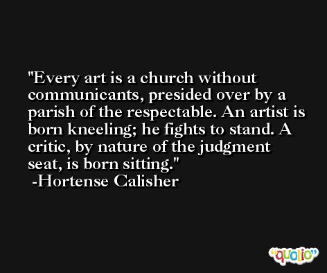 Every art is a church without communicants, presided over by a parish of the respectable. An artist is born kneeling; he fights to stand. A critic, by nature of the judgment seat, is born sitting. -Hortense Calisher