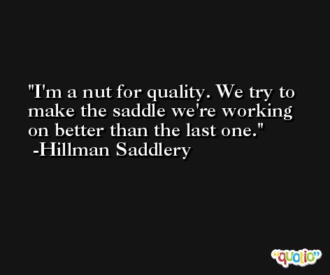 I'm a nut for quality. We try to make the saddle we're working on better than the last one. -Hillman Saddlery