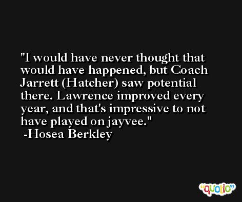 I would have never thought that would have happened, but Coach Jarrett (Hatcher) saw potential there. Lawrence improved every year, and that's impressive to not have played on jayvee. -Hosea Berkley