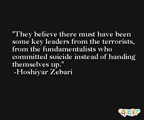 They believe there must have been some key leaders from the terrorists, from the fundamentalists who committed suicide instead of handing themselves up. -Hoshiyar Zebari