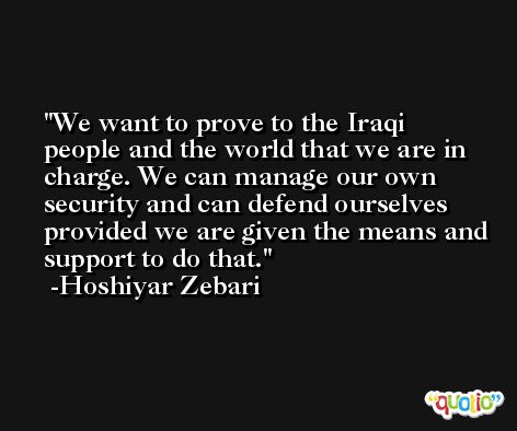 We want to prove to the Iraqi people and the world that we are in charge. We can manage our own security and can defend ourselves provided we are given the means and support to do that. -Hoshiyar Zebari