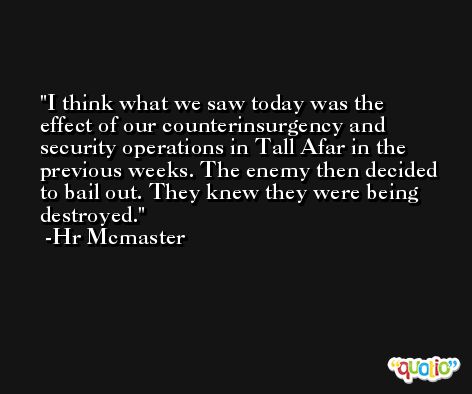 I think what we saw today was the effect of our counterinsurgency and security operations in Tall Afar in the previous weeks. The enemy then decided to bail out. They knew they were being destroyed. -Hr Mcmaster