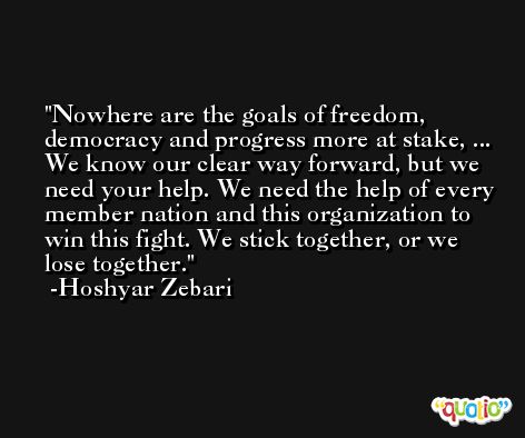 Nowhere are the goals of freedom, democracy and progress more at stake, ... We know our clear way forward, but we need your help. We need the help of every member nation and this organization to win this fight. We stick together, or we lose together. -Hoshyar Zebari