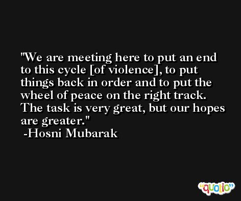 We are meeting here to put an end to this cycle [of violence], to put things back in order and to put the wheel of peace on the right track. The task is very great, but our hopes are greater. -Hosni Mubarak