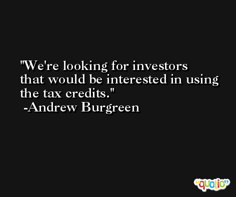 We're looking for investors that would be interested in using the tax credits. -Andrew Burgreen
