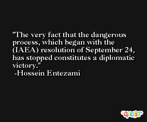 The very fact that the dangerous process, which began with the (IAEA) resolution of September 24, has stopped constitutes a diplomatic victory. -Hossein Entezami