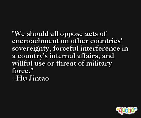 We should all oppose acts of encroachment on other countries' sovereignty, forceful interference in a country's internal affairs, and willful use or threat of military force. -Hu Jintao