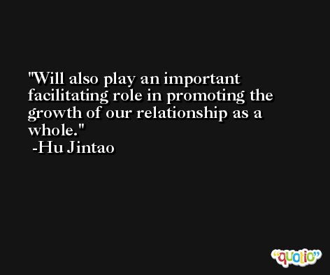 Will also play an important facilitating role in promoting the growth of our relationship as a whole. -Hu Jintao