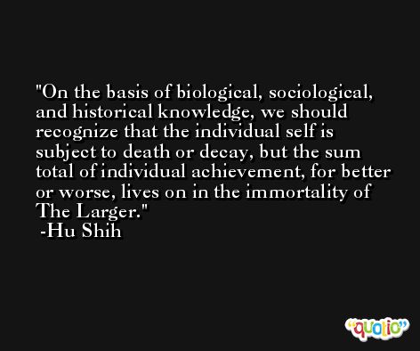On the basis of biological, sociological, and historical knowledge, we should recognize that the individual self is subject to death or decay, but the sum total of individual achievement, for better or worse, lives on in the immortality of The Larger. -Hu Shih