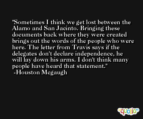 Sometimes I think we get lost between the Alamo and San Jacinto. Bringing these documents back where they were created brings out the words of the people who were here. The letter from Travis says if the delegates don't declare independence, he will lay down his arms. I don't think many people have heard that statement. -Houston Mcgaugh