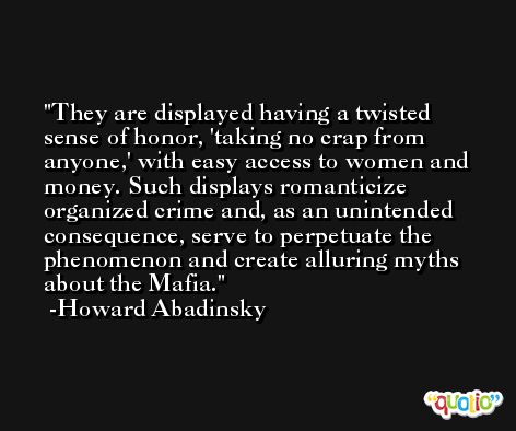 They are displayed having a twisted sense of honor, 'taking no crap from anyone,' with easy access to women and money. Such displays romanticize organized crime and, as an unintended consequence, serve to perpetuate the phenomenon and create alluring myths about the Mafia. -Howard Abadinsky