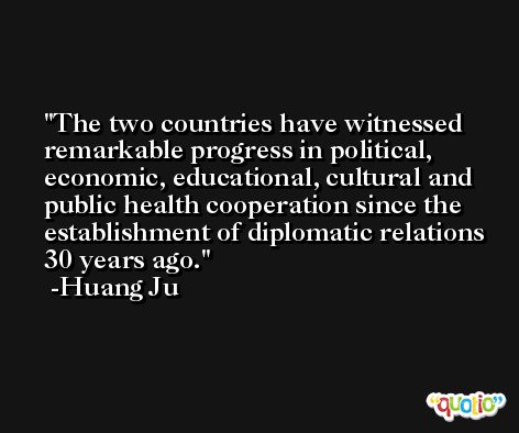 The two countries have witnessed remarkable progress in political, economic, educational, cultural and public health cooperation since the establishment of diplomatic relations 30 years ago. -Huang Ju