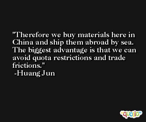 Therefore we buy materials here in China and ship them abroad by sea. The biggest advantage is that we can avoid quota restrictions and trade frictions. -Huang Jun