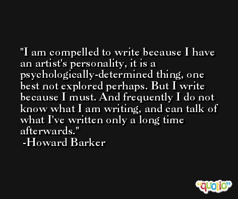 I am compelled to write because I have an artist's personality, it is a psychologically-determined thing, one best not explored perhaps. But I write because I must. And frequently I do not know what I am writing, and can talk of what I've written only a long time afterwards. -Howard Barker
