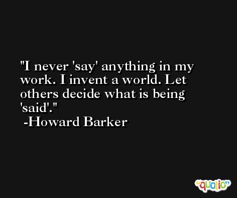 I never 'say' anything in my work. I invent a world. Let others decide what is being 'said'. -Howard Barker