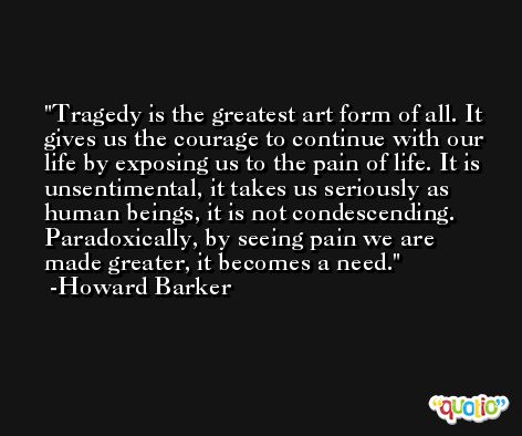 Tragedy is the greatest art form of all. It gives us the courage to continue with our life by exposing us to the pain of life. It is unsentimental, it takes us seriously as human beings, it is not condescending. Paradoxically, by seeing pain we are made greater, it becomes a need. -Howard Barker
