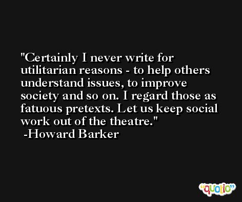 Certainly I never write for utilitarian reasons - to help others understand issues, to improve society and so on. I regard those as fatuous pretexts. Let us keep social work out of the theatre. -Howard Barker