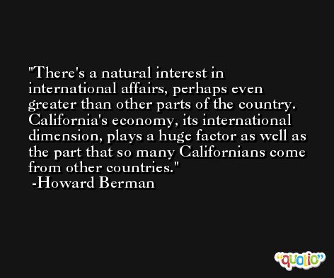 There's a natural interest in international affairs, perhaps even greater than other parts of the country. California's economy, its international dimension, plays a huge factor as well as the part that so many Californians come from other countries. -Howard Berman
