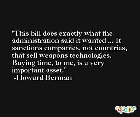 This bill does exactly what the administration said it wanted ... It sanctions companies, not countries, that sell weapons technologies. Buying time, to me, is a very important asset. -Howard Berman