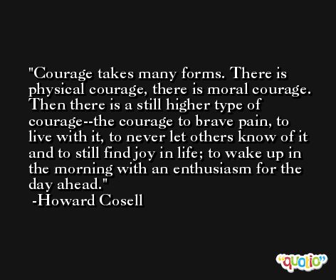 Courage takes many forms. There is physical courage, there is moral courage. Then there is a still higher type of courage--the courage to brave pain, to live with it, to never let others know of it and to still find joy in life; to wake up in the morning with an enthusiasm for the day ahead. -Howard Cosell