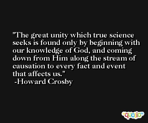 The great unity which true science seeks is found only by beginning with our knowledge of God, and coming down from Him along the stream of causation to every fact and event that affects us. -Howard Crosby