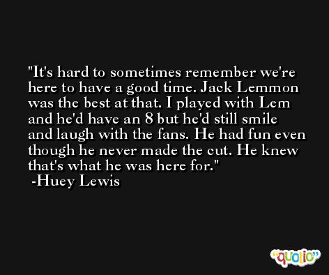 It's hard to sometimes remember we're here to have a good time. Jack Lemmon was the best at that. I played with Lem and he'd have an 8 but he'd still smile and laugh with the fans. He had fun even though he never made the cut. He knew that's what he was here for. -Huey Lewis