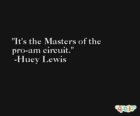 It's the Masters of the pro-am circuit. -Huey Lewis