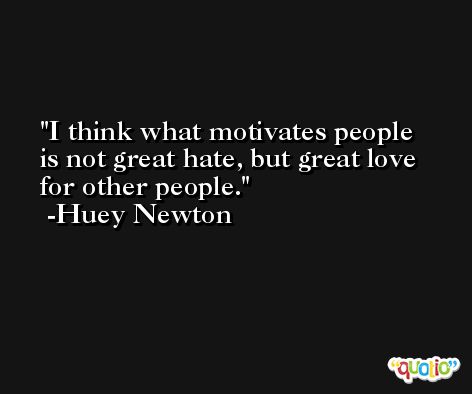 I think what motivates people is not great hate, but great love for other people. -Huey Newton