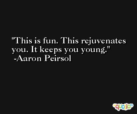 This is fun. This rejuvenates you. It keeps you young. -Aaron Peirsol